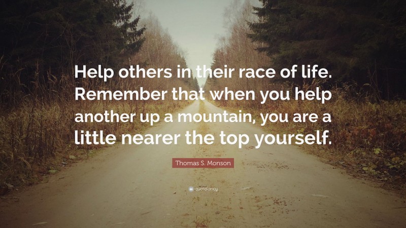Thomas S. Monson Quote: “Help others in their race of life. Remember that when you help another up a mountain, you are a little nearer the top yourself.”