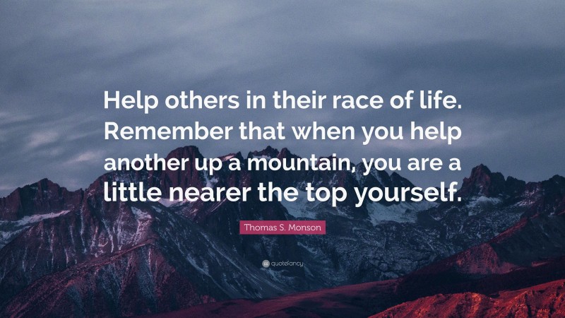 Thomas S. Monson Quote: “Help others in their race of life. Remember that when you help another up a mountain, you are a little nearer the top yourself.”