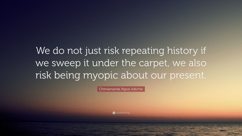 Chimamanda Ngozi Adichie Quote: “We do not just risk repeating history if we sweep it under the carpet, we also risk being myopic about our present.”