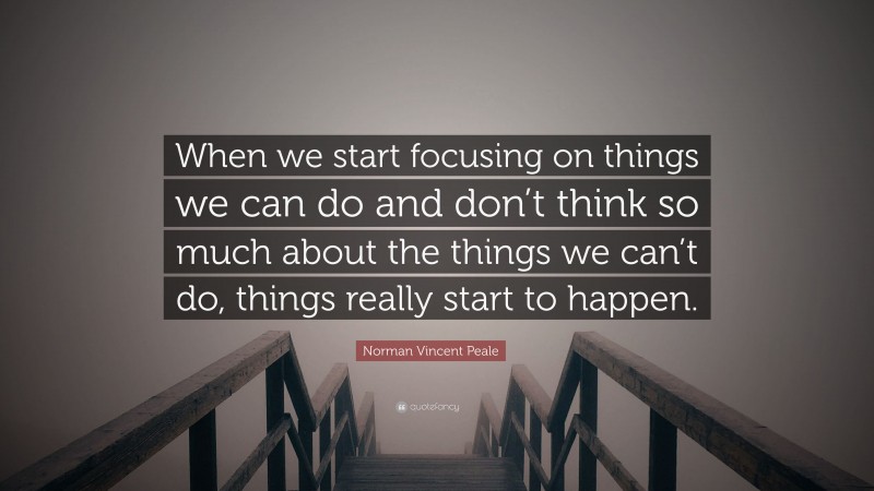 Norman Vincent Peale Quote: “When we start focusing on things we can do and don’t think so much about the things we can’t do, things really start to happen.”