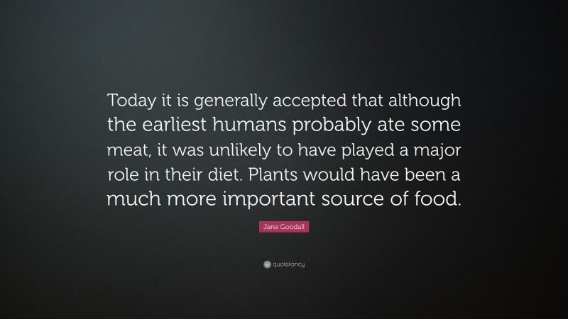 Jane Goodall Quote: “Today it is generally accepted that although the earliest humans probably ate some meat, it was unlikely to have played a major role in their diet. Plants would have been a much more important source of food.”