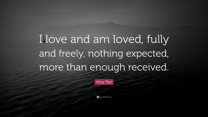 Amy Tan Quote: “I love and am loved, fully and freely, nothing expected, more than enough received.”