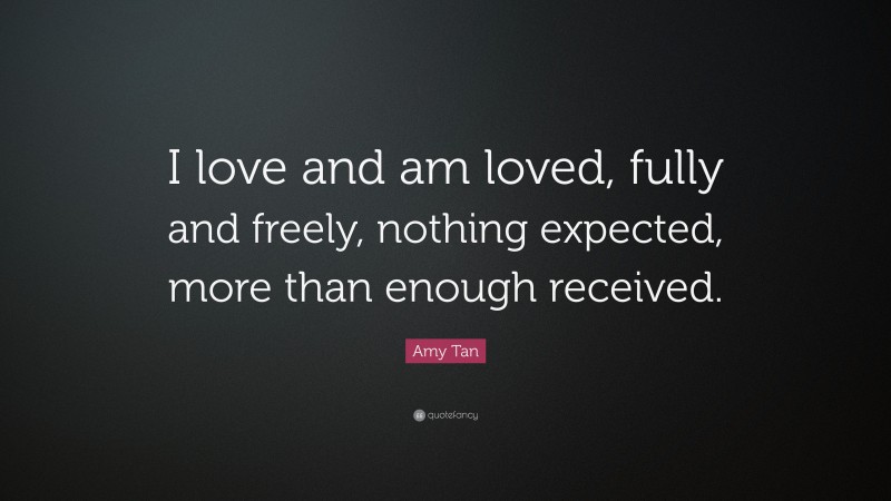 Amy Tan Quote: “I love and am loved, fully and freely, nothing expected, more than enough received.”