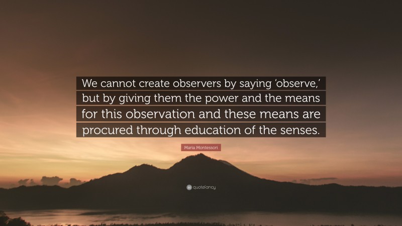Maria Montessori Quote: “We cannot create observers by saying ‘observe,’ but by giving them the power and the means for this observation and these means are procured through education of the senses.”