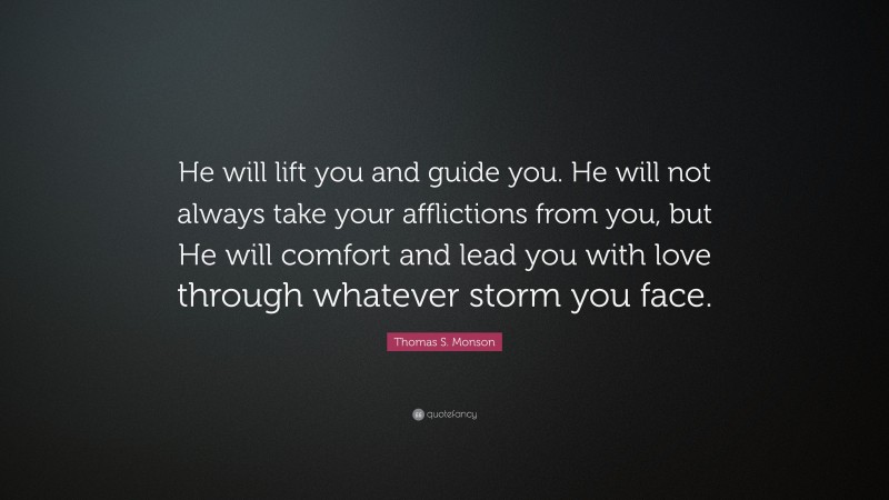 Thomas S. Monson Quote: “He will lift you and guide you. He will not always take your afflictions from you, but He will comfort and lead you with love through whatever storm you face.”