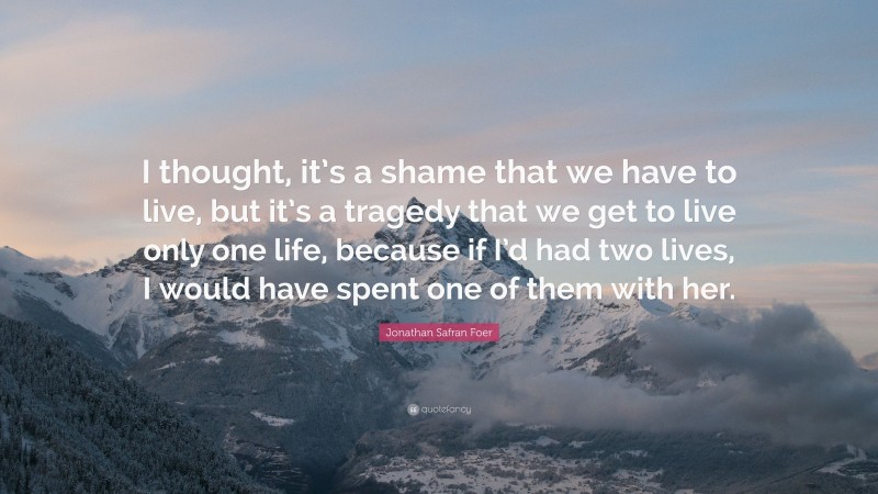 Jonathan Safran Foer Quote: “I thought, it’s a shame that we have to live, but it’s a tragedy that we get to live only one life, because if I’d had two lives, I would have spent one of them with her.”