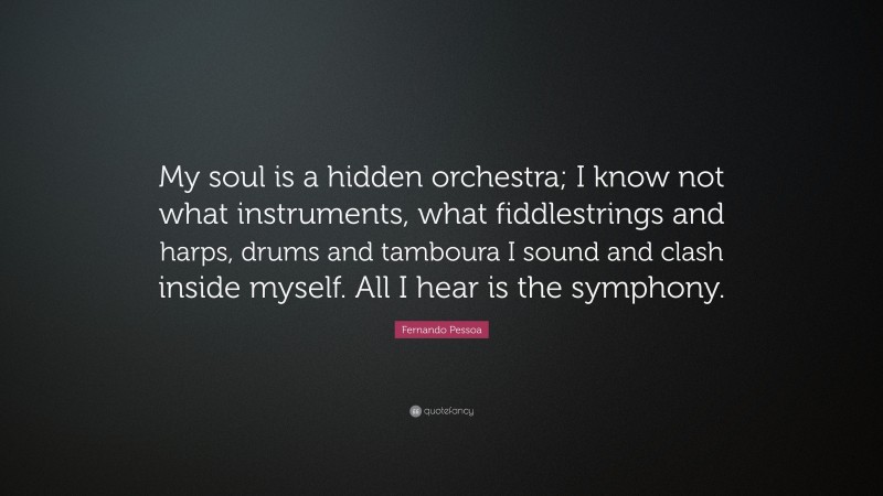 Fernando Pessoa Quote: “My soul is a hidden orchestra; I know not what instruments, what fiddlestrings and harps, drums and tamboura I sound and clash inside myself. All I hear is the symphony.”