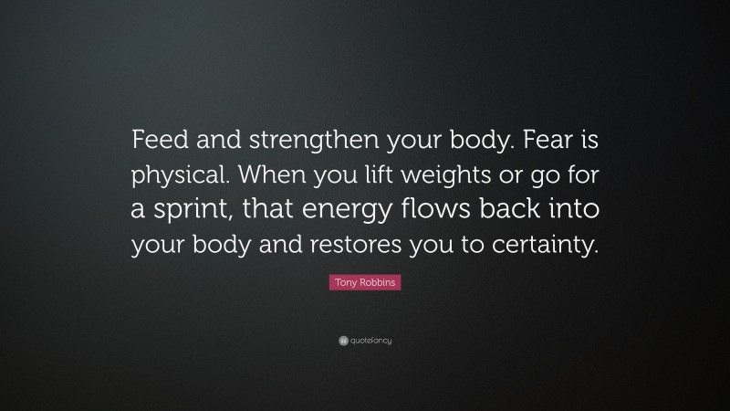Tony Robbins Quote: “Feed and strengthen your body. Fear is physical. When you lift weights or go for a sprint, that energy flows back into your body and restores you to certainty.”