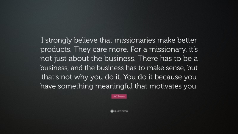 Jeff Bezos Quote: “I strongly believe that missionaries make better products. They care more. For a missionary, it’s not just about the business. There has to be a business, and the business has to make sense, but that's not why you do it. You do it because you have something meaningful that motivates you.”