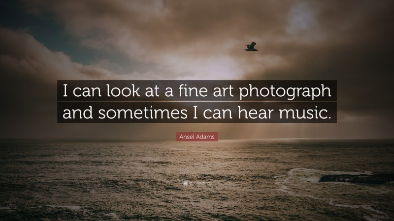 Ansel Adams Quote: “I can look at a fine art photograph and sometimes I can hear music.”