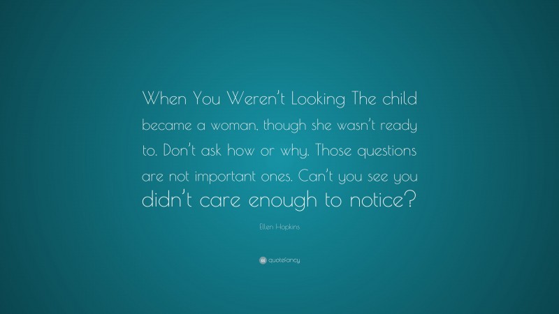 Ellen Hopkins Quote: “When You Weren’t Looking The child became a woman, though she wasn’t ready to. Don’t ask how or why. Those questions are not important ones. Can’t you see you didn’t care enough to notice?”