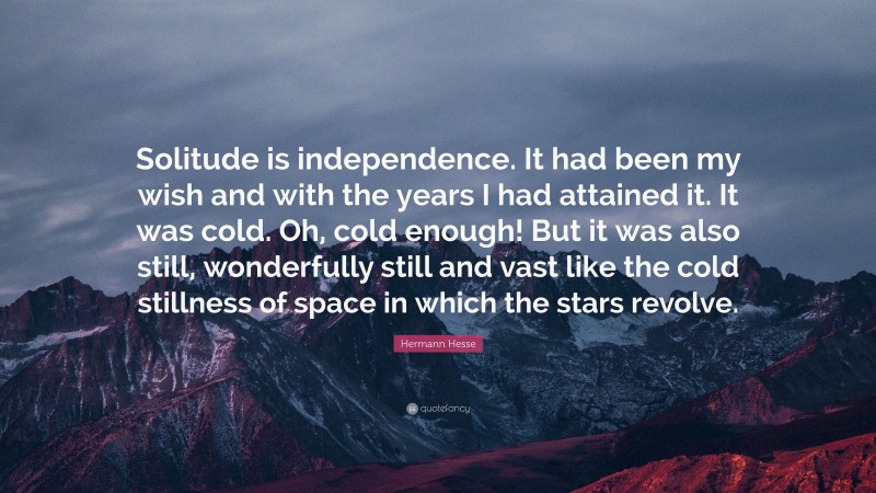 Hermann Hesse Quote: “Solitude is independence. It had been my wish and with the years I had attained it. It was cold. Oh, cold enough! But it was also still, wonderfully still and vast like the cold stillness of space in which the stars revolve.”