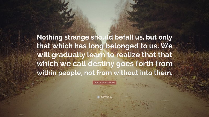 Rainer Maria Rilke Quote: “Nothing strange should befall us, but only that which has long belonged to us. We will gradually learn to realize that that which we call destiny goes forth from within people, not from without into them.”