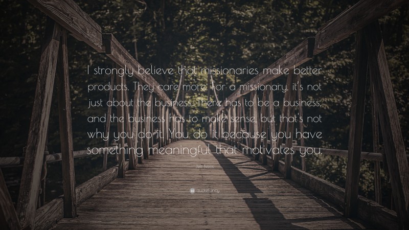 Jeff Bezos Quote: “I strongly believe that missionaries make better products. They care more. For a missionary, it’s not just about the business. There has to be a business, and the business has to make sense, but that's not why you do it. You do it because you have something meaningful that motivates you.”