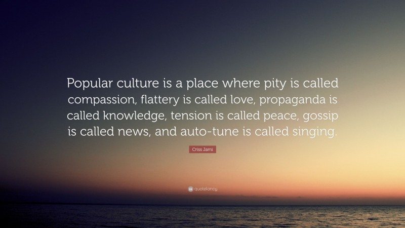 Criss Jami Quote: “Popular culture is a place where pity is called compassion, flattery is called love, propaganda is called knowledge, tension is called peace, gossip is called news, and auto-tune is called singing.”