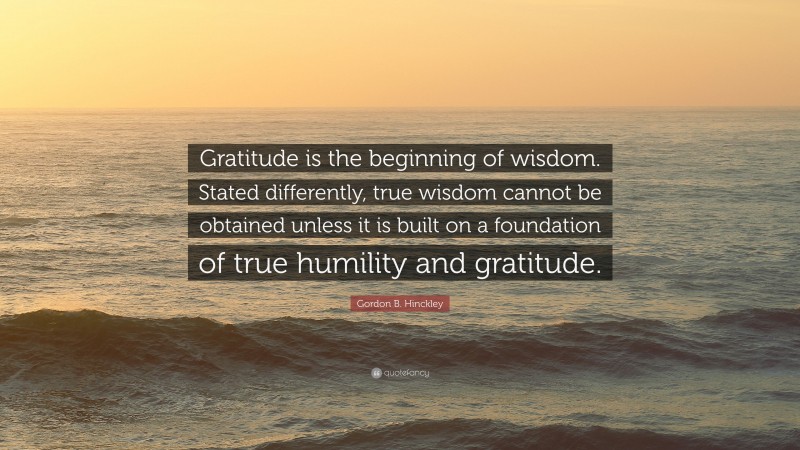 Gordon B. Hinckley Quote: “Gratitude is the beginning of wisdom. Stated differently, true wisdom cannot be obtained unless it is built on a foundation of true humility and gratitude.”