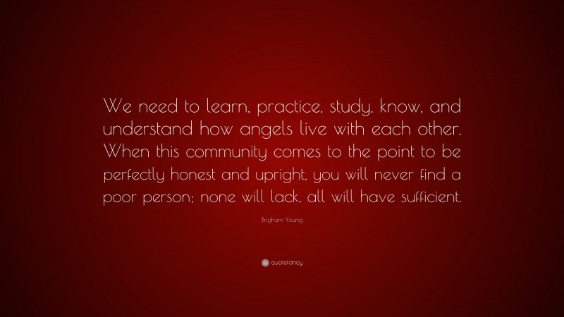 Brigham Young Quote: “We need to learn, practice, study, know, and understand how angels live with each other. When this community comes to the point to be perfectly honest and upright, you will never find a poor person; none will lack, all will have sufficient.”