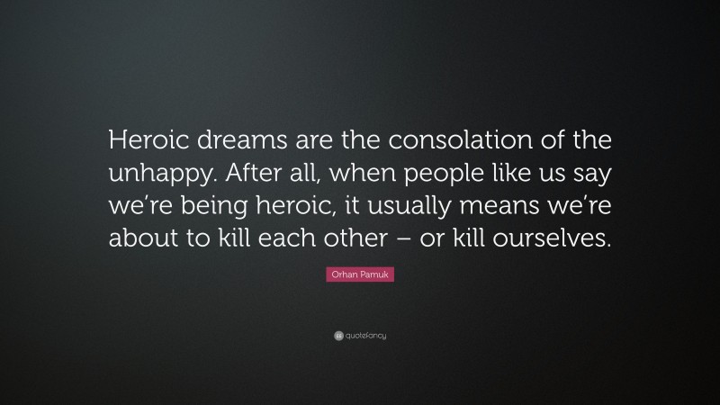 Orhan Pamuk Quote: “Heroic dreams are the consolation of the unhappy. After all, when people like us say we’re being heroic, it usually means we’re about to kill each other – or kill ourselves.”