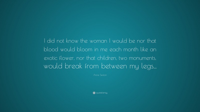 Anne Sexton Quote: “I did not know the woman I would be nor that blood would bloom in me each month like an exotic flower, nor that children, two monuments, would break from between my legs...”