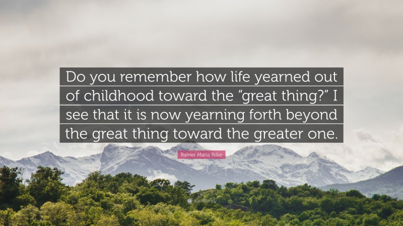 Rainer Maria Rilke Quote: “Do you remember how life yearned out of childhood toward the “great thing?” I see that it is now yearning forth beyond the great thing toward the greater one.”