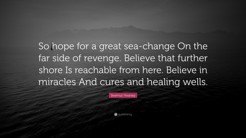 Seamus Heaney Quote: “So hope for a great sea-change On the far side of revenge. Believe that further shore Is reachable from here. Believe in miracles And cures and healing wells.”