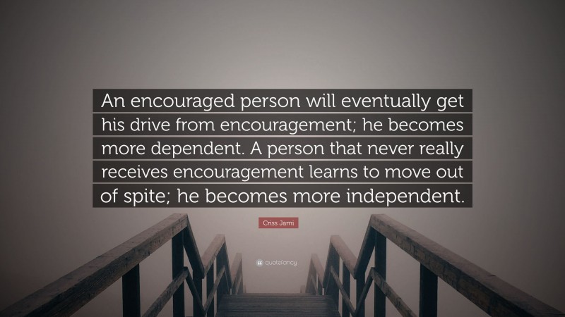 Criss Jami Quote: “An encouraged person will eventually get his drive from encouragement; he becomes more dependent. A person that never really receives encouragement learns to move out of spite; he becomes more independent.”