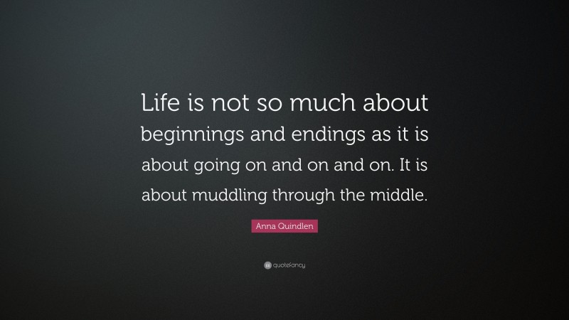 Anna Quindlen Quote: “Life is not so much about beginnings and endings as it is about going on and on and on. It is about muddling through the middle.”