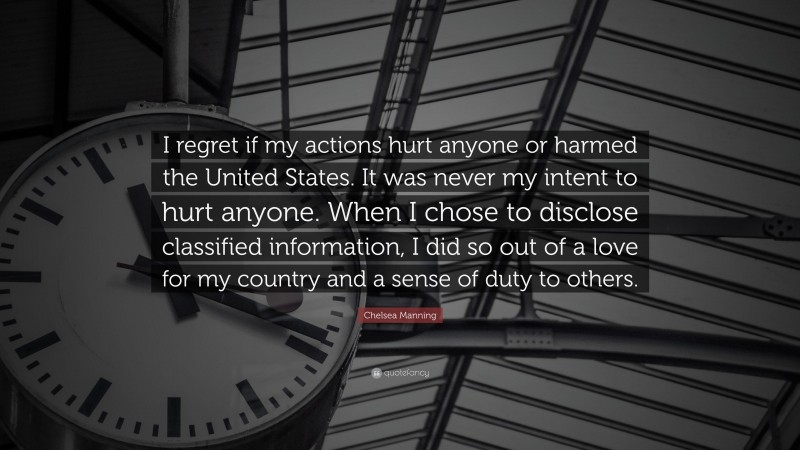 Chelsea Manning Quote: “I regret if my actions hurt anyone or harmed the United States. It was never my intent to hurt anyone. When I chose to disclose classified information, I did so out of a love for my country and a sense of duty to others.”