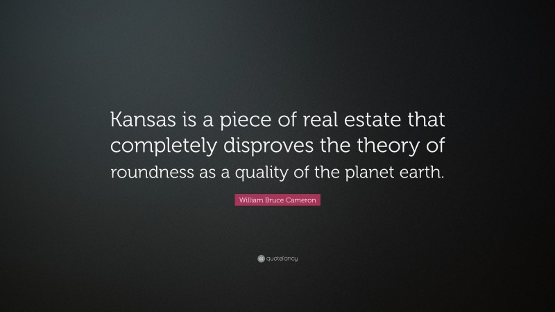 William Bruce Cameron Quote: “Kansas is a piece of real estate that completely disproves the theory of roundness as a quality of the planet earth.”