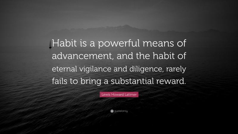 Lewis Howard Latimer Quote: “Habit is a powerful means of advancement, and the habit of eternal vigilance and diligence, rarely fails to bring a substantial reward.”