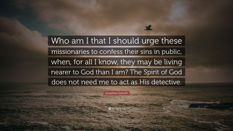 Jonathan Goforth Quote: “Who am I that I should urge these missionaries to confess their sins in public, when, for all I know, they may be living nearer to God than I am? The Spirit of God does not need me to act as His detective.”