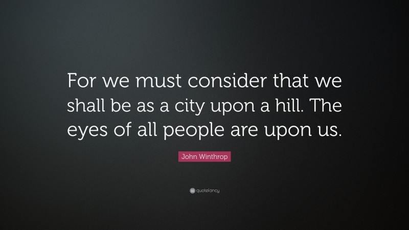 John Winthrop Quote: “For we must consider that we shall be as a city upon a hill. The eyes of all people are upon us.”