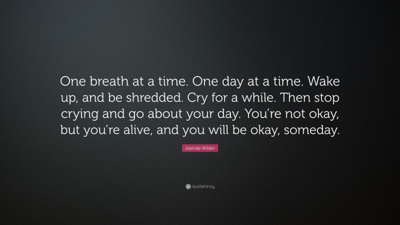Jasinda Wilder Quote: “One breath at a time. One day at a time. Wake up, and be shredded. Cry for a while. Then stop crying and go about your day. You’re not okay, but you’re alive, and you will be okay, someday.”