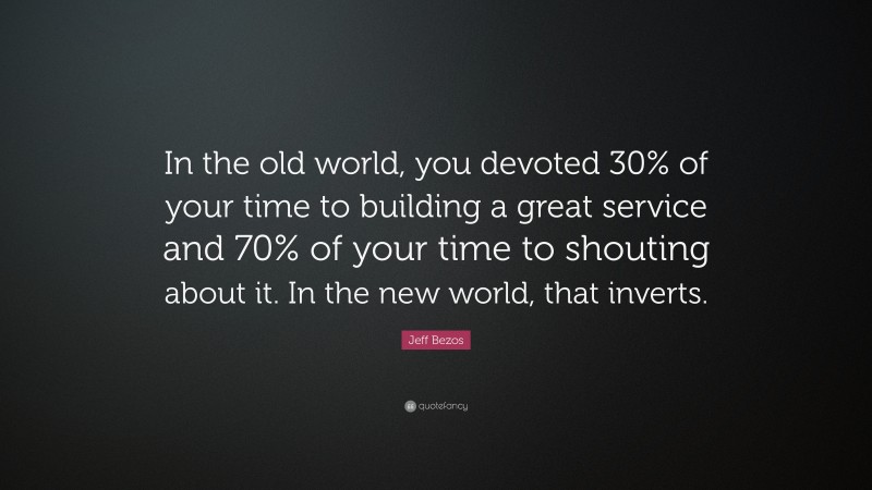 Jeff Bezos Quote: “In the old world, you devoted 30% of your time to building a great service and 70% of your time to shouting about it. In the new world, that inverts.”