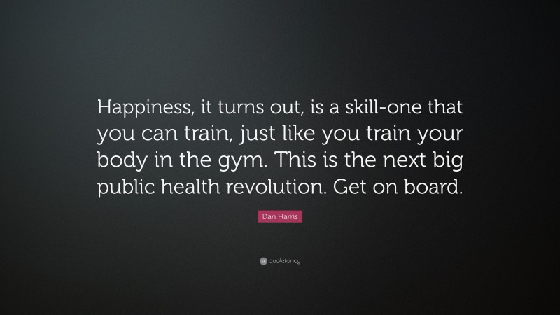 Dan Harris Quote: “Happiness, it turns out, is a skill-one that you can train, just like you train your body in the gym. This is the next big public health revolution. Get on board.”