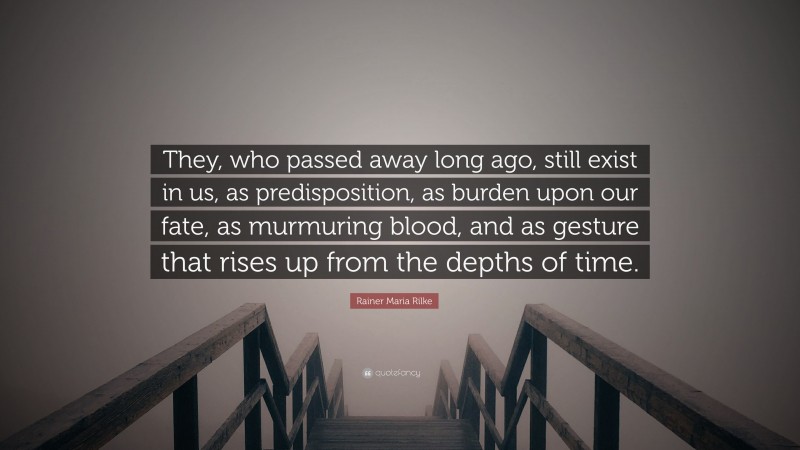 Rainer Maria Rilke Quote: “They, who passed away long ago, still exist in us, as predisposition, as burden upon our fate, as murmuring blood, and as gesture that rises up from the depths of time.”