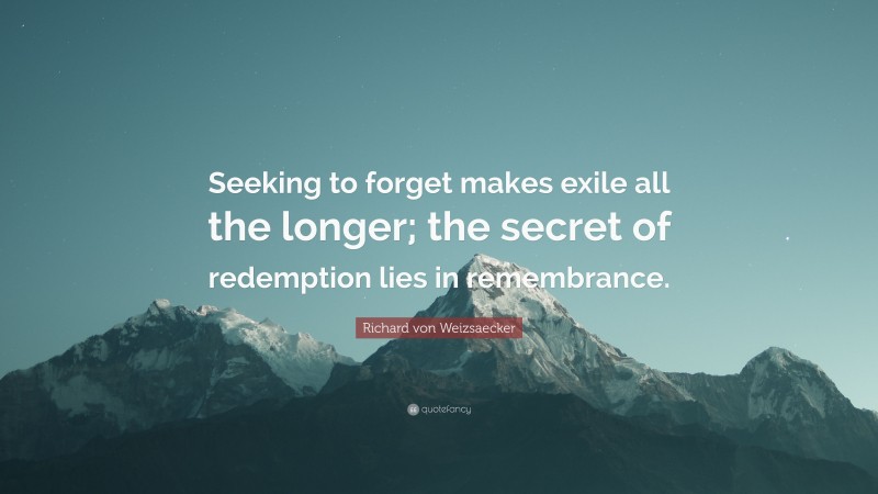 Richard von Weizsaecker Quote: “Seeking to forget makes exile all the longer; the secret of redemption lies in remembrance.”