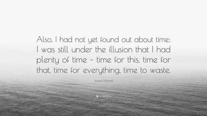 Joseph Mitchell Quote: “Also, I had not yet found out about time; I was still under the illusion that I had plenty of time – time for this, time for that, time for everything, time to waste.”
