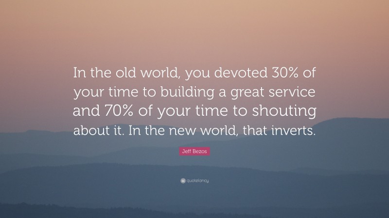 Jeff Bezos Quote: “In the old world, you devoted 30% of your time to building a great service and 70% of your time to shouting about it. In the new world, that inverts.”
