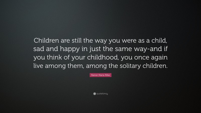 Rainer Maria Rilke Quote: “Children are still the way you were as a child, sad and happy in just the same way-and if you think of your childhood, you once again live among them, among the solitary children.”