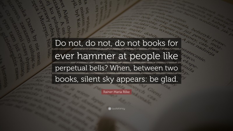 Rainer Maria Rilke Quote: “Do not, do not, do not books for ever hammer at people like perpetual bells? When, between two books, silent sky appears: be glad.”