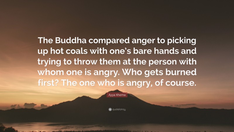 Ayya Khema Quote: “The Buddha compared anger to picking up hot coals with one’s bare hands and trying to throw them at the person with whom one is angry. Who gets burned first? The one who is angry, of course.”