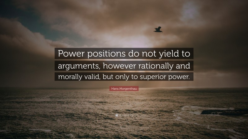 Hans Morgenthau Quote: “Power positions do not yield to arguments, however rationally and morally valid, but only to superior power.”