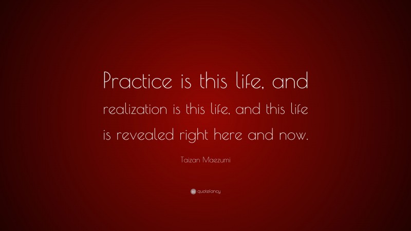 Taizan Maezumi Quote: “Practice is this life, and realization is this life, and this life is revealed right here and now.”