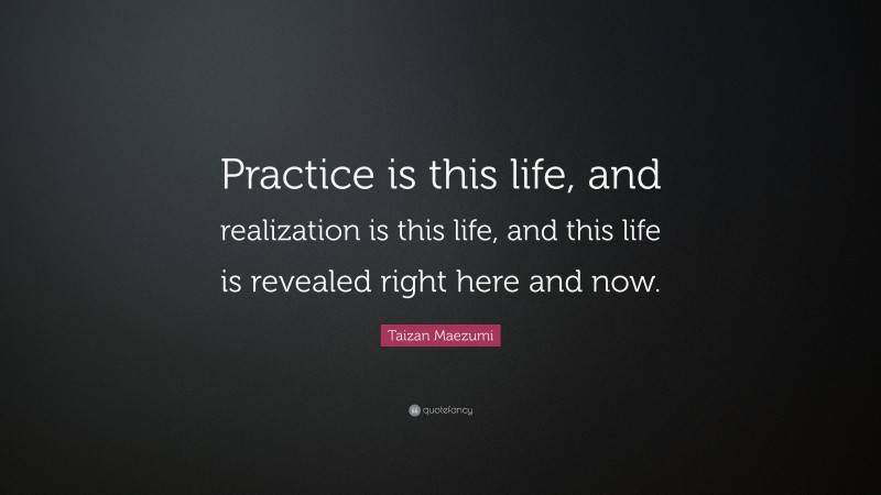 Taizan Maezumi Quote: “Practice is this life, and realization is this life, and this life is revealed right here and now.”