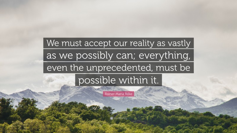 Rainer Maria Rilke Quote: “We must accept our reality as vastly as we possibly can; everything, even the unprecedented, must be possible within it.”