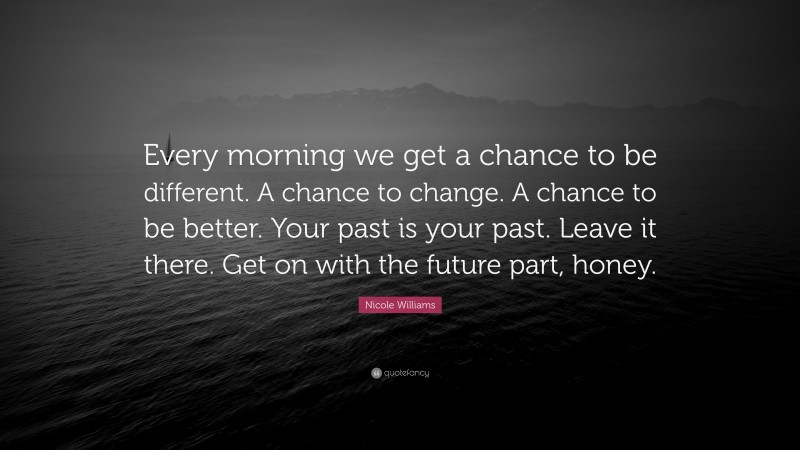 Nicole Williams Quote: “Every morning we get a chance to be different. A chance to change. A chance to be better. Your past is your past. Leave it there. Get on with the future part, honey.”