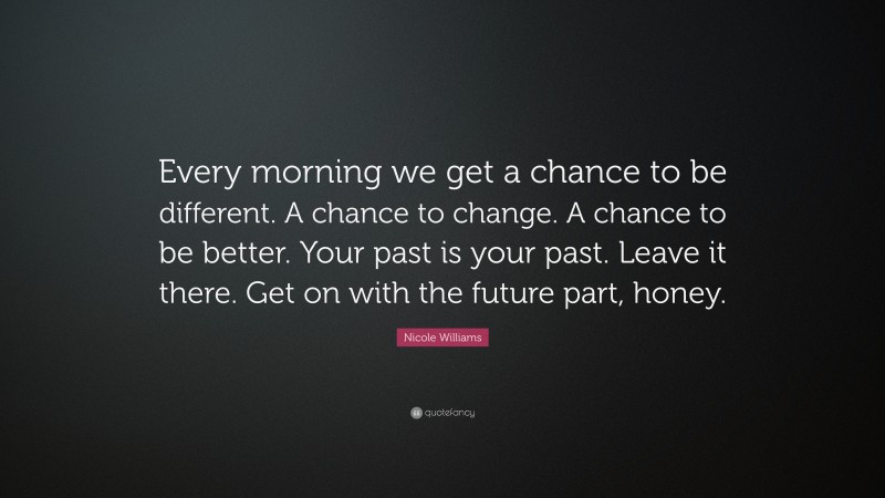 Nicole Williams Quote: “Every morning we get a chance to be different. A chance to change. A chance to be better. Your past is your past. Leave it there. Get on with the future part, honey.”