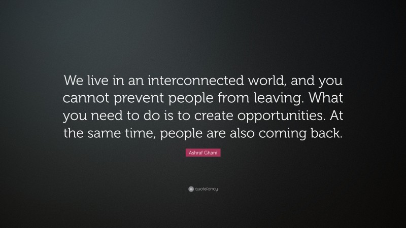 Ashraf Ghani Quote: “We live in an interconnected world, and you cannot prevent people from leaving. What you need to do is to create opportunities. At the same time, people are also coming back.”