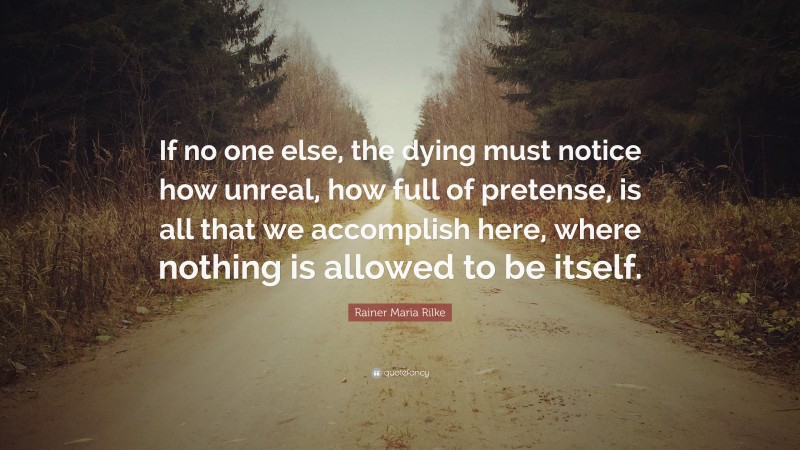 Rainer Maria Rilke Quote: “If no one else, the dying must notice how unreal, how full of pretense, is all that we accomplish here, where nothing is allowed to be itself.”